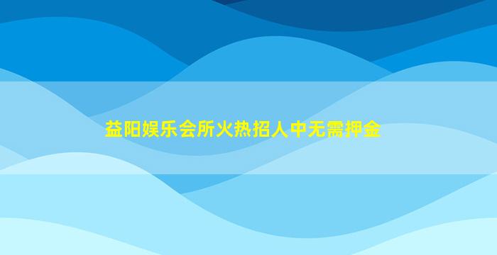 益阳娱乐会所火热招人中无需押金